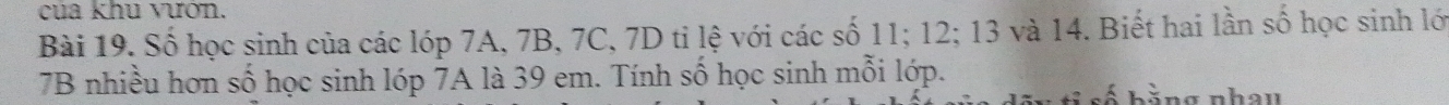 cua khu vươn. 
Bài 19. Số học sinh của các lớp 7A, 7B, 7C, 7D tỉ lệ với các số 11; 12; 13 và 14. Biết hai lần số học sinh lớ
7B nhiều hơn số học sinh lóp 7A là 39 em. Tính số học sinh mỗi lớp. S số bằng nhau