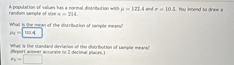 A population of values has a normal distribution with mu =122.4 and sigma =10.5. You intend to draw a 
random sample of size n=214. 
What is the mean of the distribution of sample means?
mu _overline z= 122.4|
What is the standard deviation of the distribution of sample means? 
(Report answer accurate to 2 decimal places.)
sigma _overline x= □