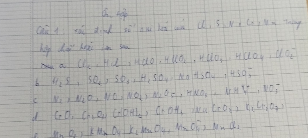 tap 
caù q xao dind 30 ou lā au (, s. N Cn,Mm Tneg 
hip doi hopi son
Cl_2, HCl, HClO, HClO_2 , HClO_3, HClO_4, ClO^-_2
b H_2S, SO_2, SO_3, H_2SO_4, NaHSO_4, HSO^-_3
C N_2, N_2O_3NO_2, N_2O_5, HNO_3, N^-_3
d CrO, Cr_2O_3, Cr(OH)_2, CrOH_3 INa CrO_2)K_2Cr_2O_7)
le NnO_2, Cu_2O_4· K_2MnO_4, MnO_4^(-· MnCl_2)