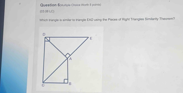 Question 6(Multiple Choice Worth 5 points) 
(03.06 LC) 
Which triangle is similar to triangle EAD using the Pieces of Right Triangles Similarity Theorem?