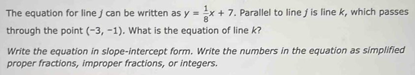 The equation for line j can be written as y= 1/8 x+7. Parallel to line jis line k, which passes 
through the point (-3,-1). What is the equation of line k? 
Write the equation in slope-intercept form. Write the numbers in the equation as simplified 
proper fractions, improper fractions, or integers.