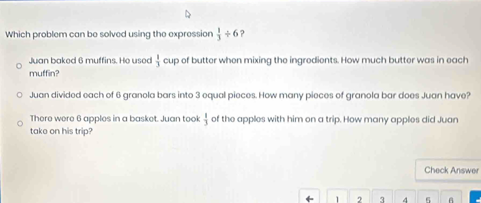 Which problem can be solved using the expression  1/3 / 6 ?
Juan baked 6 muffins. He used  1/3  cup of butter when mixing the ingredients. How much butter was in each
muffin?
Juan divided each of 6 granola bars into 3 equal pieces. How many pieces of granola bar does Juan have?
There were 6 apples in a basket. Juan took  1/3  of the apples with him on a trip. How many apples did Juan
take on his trip?
Check Answer
K 1 2 3 4 5 6