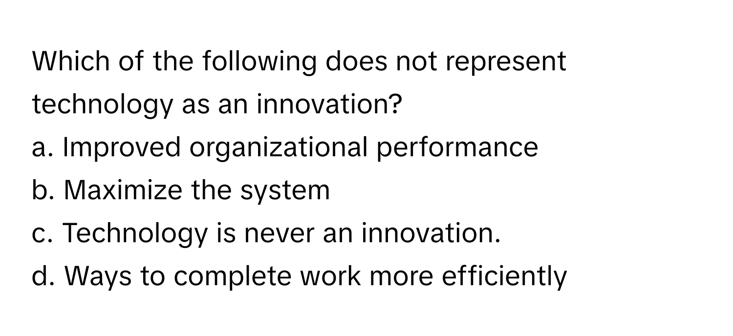 Which of the following does not represent technology as an innovation?

a. Improved organizational performance
b. Maximize the system
c. Technology is never an innovation.
d. Ways to complete work more efficiently