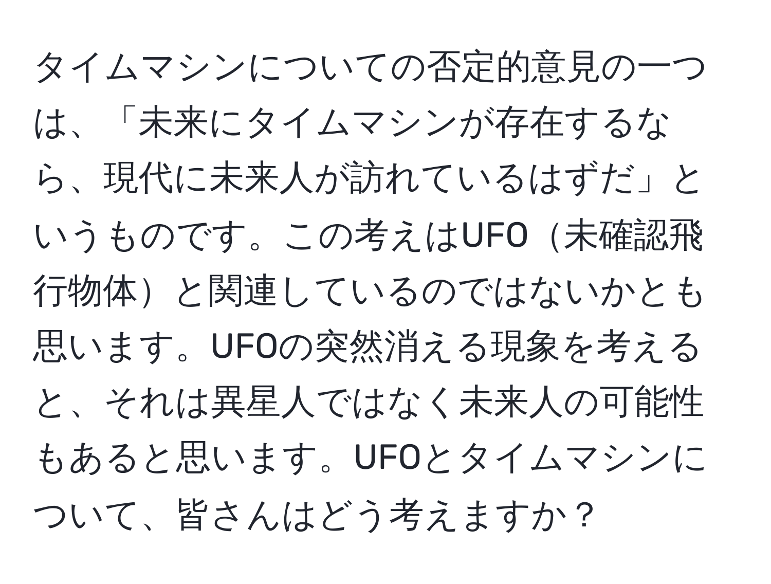 タイムマシンについての否定的意見の一つは、「未来にタイムマシンが存在するなら、現代に未来人が訪れているはずだ」というものです。この考えはUFO未確認飛行物体と関連しているのではないかとも思います。UFOの突然消える現象を考えると、それは異星人ではなく未来人の可能性もあると思います。UFOとタイムマシンについて、皆さんはどう考えますか？