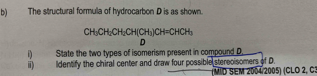 The structural formula of hydrocarbon D is as shown.
CH_3CH_2CH_2CH(CH_3)CH=CHCH_3
D 
i) State the two types of isomerism present in compound D. 
ii) Identify the chiral center and draw four possible stereoisomers of D. 
(MID SEM 2004/2005) (CLO 2, C3