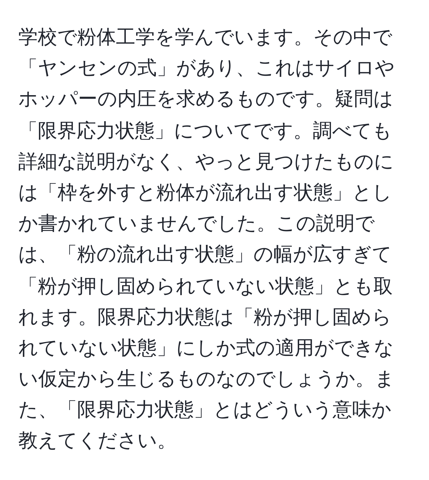 学校で粉体工学を学んでいます。その中で「ヤンセンの式」があり、これはサイロやホッパーの内圧を求めるものです。疑問は「限界応力状態」についてです。調べても詳細な説明がなく、やっと見つけたものには「枠を外すと粉体が流れ出す状態」としか書かれていませんでした。この説明では、「粉の流れ出す状態」の幅が広すぎて「粉が押し固められていない状態」とも取れます。限界応力状態は「粉が押し固められていない状態」にしか式の適用ができない仮定から生じるものなのでしょうか。また、「限界応力状態」とはどういう意味か教えてください。