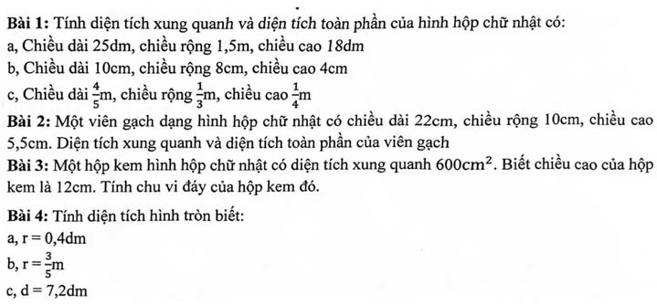 Tính diện tích xung quanh và diện tích toàn phần của hình hộp chữ nhật có: 
a, Chiều dài 25dm, chiều rộng 1, 5m, chiều cao 18dm
b, Chiều dài 10cm, chiều rộng 8cm, chiều cao 4cm
c, Chiều dài  4/5 m , chiều rộng  1/3 m 1, chiều cao  1/4 m
Bài 2: Một viên gạch dạng hình hộp chữ nhật có chiều dài 22cm, chiều rộng 10cm, chiều cao
5,5cm. Diện tích xung quanh và diện tích toàn phần của viên gạch 
Bài 3: Một hộp kem hình hộp chữ nhật có diện tích xung quanh 600cm^2. Biết chiều cao của hộp 
kem là 12cm. Tính chu vi đáy của hộp kem đó. 
Bài 4: Tính diện tích hình tròn biết: 
a, r=0,4dm
b, r= 3/5 m
c, d=7,2dm