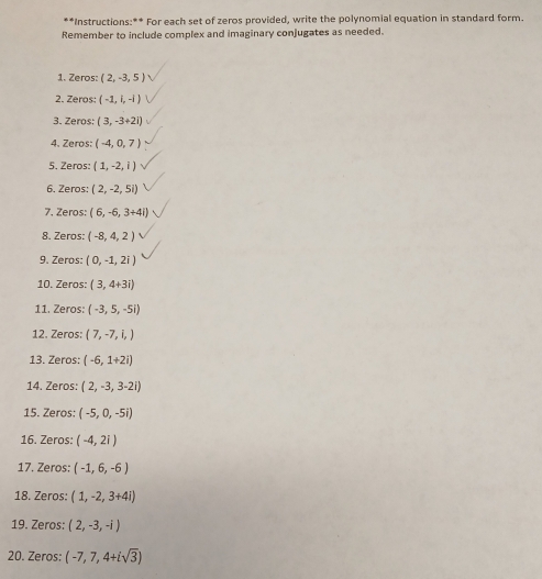 Instructions:** For each set of zeros provided, write the polynomial equation in standard form. 
Remember to include complex and imaginary conjugates as needed. 
1. Zeros: (2,-3,5)
2. Zeros: (-1,i,-i)
3. Zeros: (3,-3+2i)
4. Zeros: (-4,0,7)
5. Zeros (1,-2,i)
6. Zeros: (2,-2,5i)
7. Zeros: (6,-6,3+4i)
8. Zeros: (-8,4,2)
9. Zeros: (0,-1,2i)
10. Zeros: (3,4+3i)
11. Zeros: (-3,5,-5i)
12. Zeros: (7,-7,i,)
13. Zeros: (-6,1+2i)
14. Zeros: (2,-3,3-2i)
15. Zeros: (-5,0,-5i)
16. Zeros: (-4,2i)
17. Zeros: (-1,6,-6)
18. Zeros: (1,-2,3+4i)
19. Zeros: (2,-3,-i)
20. Zeros: (-7,7,4+isqrt(3))