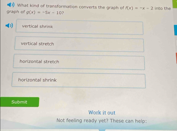 What kind of transformation converts the graph of f(x)=-x-2 into the
graph of g(x)=-5x-10 ?
vertical shrink
vertical stretch
horizontal stretch
horizontal shrink
Submit
Work it out
Not feeling ready yet? These can help: