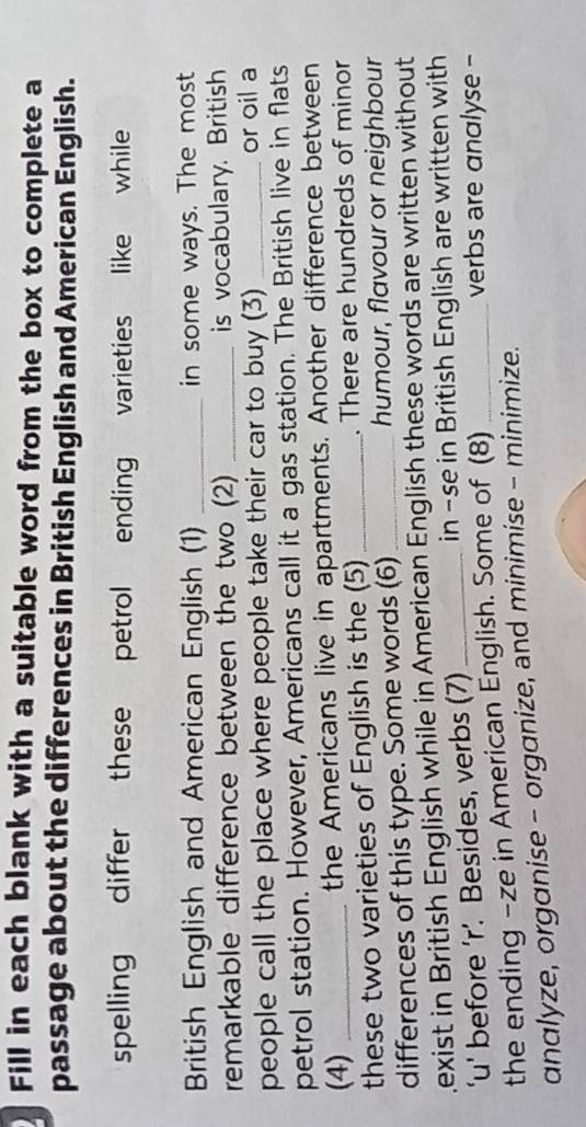 Fill in each blank with a suitable word from the box to complete a 
passage about the differences in British English and American English. 
spelling differ these petrol ending varieties like while 
British English and American English (1) _in some ways. The most 
remarkable difference between the two (2) _is vocabulary. British 
people call the place where people take their car to buy (3) _or oil a 
petrol station. However, Americans call it a gas station. The British live in flats 
(4) _the Americans live in apartments. Another difference between 
these two varieties of English is the (5) _. There are hundreds of minor 
differences of this type. Some words (6)_ humour, flavour or neighbour 
exist in British English while in American English these words are written without 
‘u' before ‘r’. Besides, verbs (7) _in -se in British English are written with 
the ending -ze in American English. Some of (8) 
verbs are analyse - 
analyze, organise - organize, and minimise - minimize.