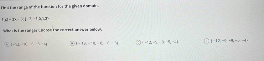 Find the range of the function for the given domain.
f(x)=2x-8;  -2,-1,0,1,2
What is the range? Choose the correct answer below.
A  -12,-10,-8,-6,-4 B  -13,-10,-8,-6,-3 C  -12,-9,-8,-5,-4 D  -12,-9,-9,-5,-4