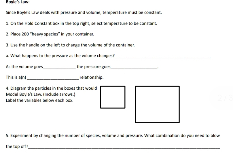 Boyle’s Law: 
Since Boyle’s Law deals with pressure and volume, temperature must be constant. 
1. On the Hold Constant box in the top right, select temperature to be constant. 
2. Place 200 “heavy species” in your container. 
3. Use the handle on the left to change the volume of the container. 
a. What happens to the pressure as the volume changes?_ 
As the volume goes,_ the pressure goes_ . 
This is a(n)_ relationship. 
4. Diagram the particles in the boxes that would 
Model Boyle’s Law. (Include arrows.) 2 / 3 
Label the variables below each box. 
5. Experiment by changing the number of species, volume and pressure. What combination do you need to blow 
the top off?_