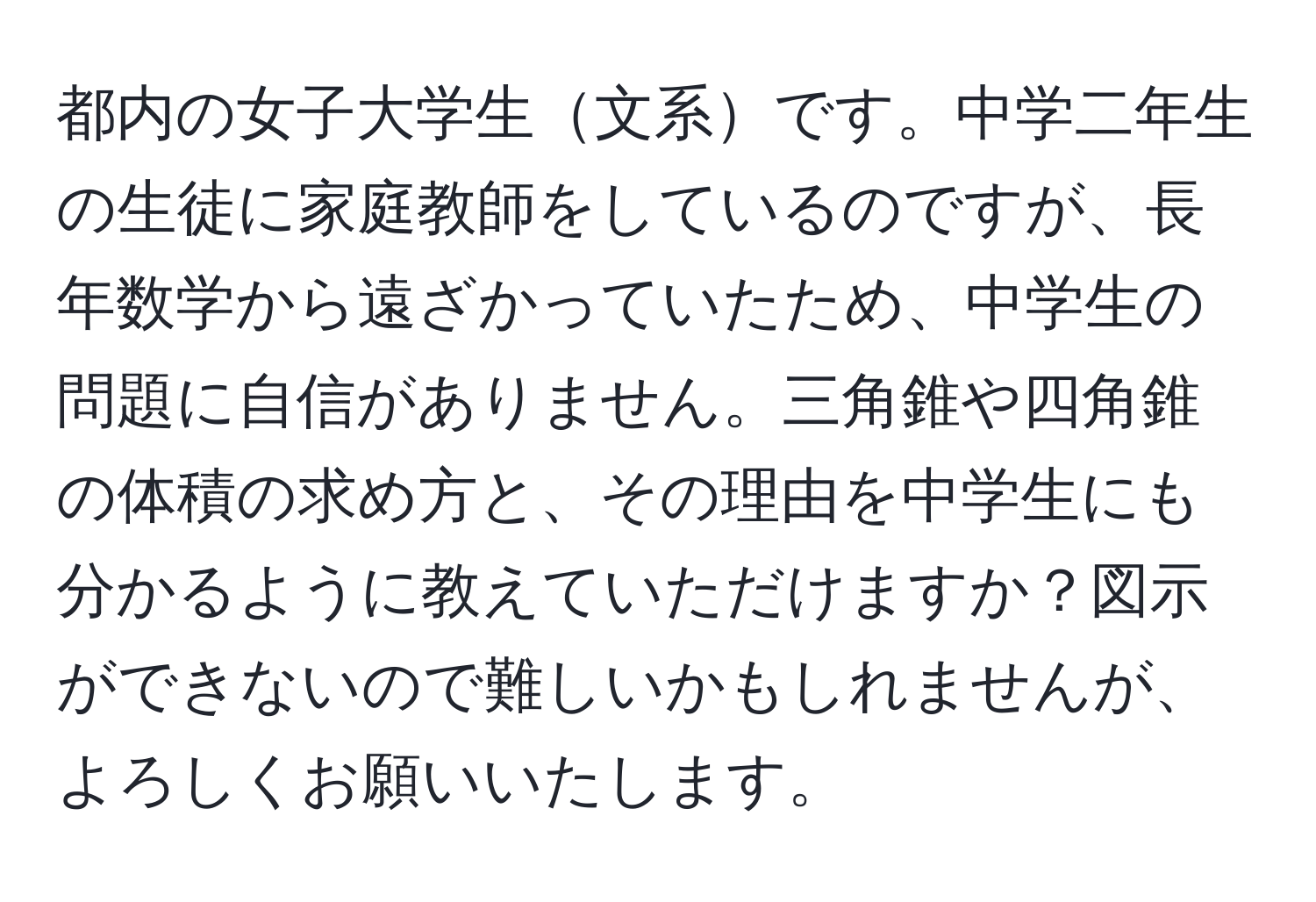 都内の女子大学生文系です。中学二年生の生徒に家庭教師をしているのですが、長年数学から遠ざかっていたため、中学生の問題に自信がありません。三角錐や四角錐の体積の求め方と、その理由を中学生にも分かるように教えていただけますか？図示ができないので難しいかもしれませんが、よろしくお願いいたします。