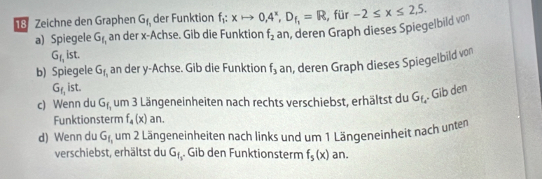 Zeichne den Graphen G_f_1 der Funktion f_1:xto 0,4^x, D_f_1=R , für -2≤ x≤ 2,5. 
a) Spiegele G_f_1 an der x -Achse. Gib die Funktion f_2 an, deren Graph dieses Spiegelbild von
G_f_1 ist. 
b) Spiegele G_f_1 an der y -Achse. Gib die Funktion f_3 an, deren Graph dieses Spiegelbild von
G_f_1ist. 
c) Wenn du G_f_1 um 3 Längeneinheiten nach rechts verschiebst, erhältst du G_f_4. Gib den 
Funktionsterm f_4(x) an. 
d) Wenn du G_f_1 um 2 Längeneinheiten nach links und um 1 Längeneinheit nach unten 
verschiebst, erhältst du G_f_s. Gib den Funktionsterm f_5(x) an.