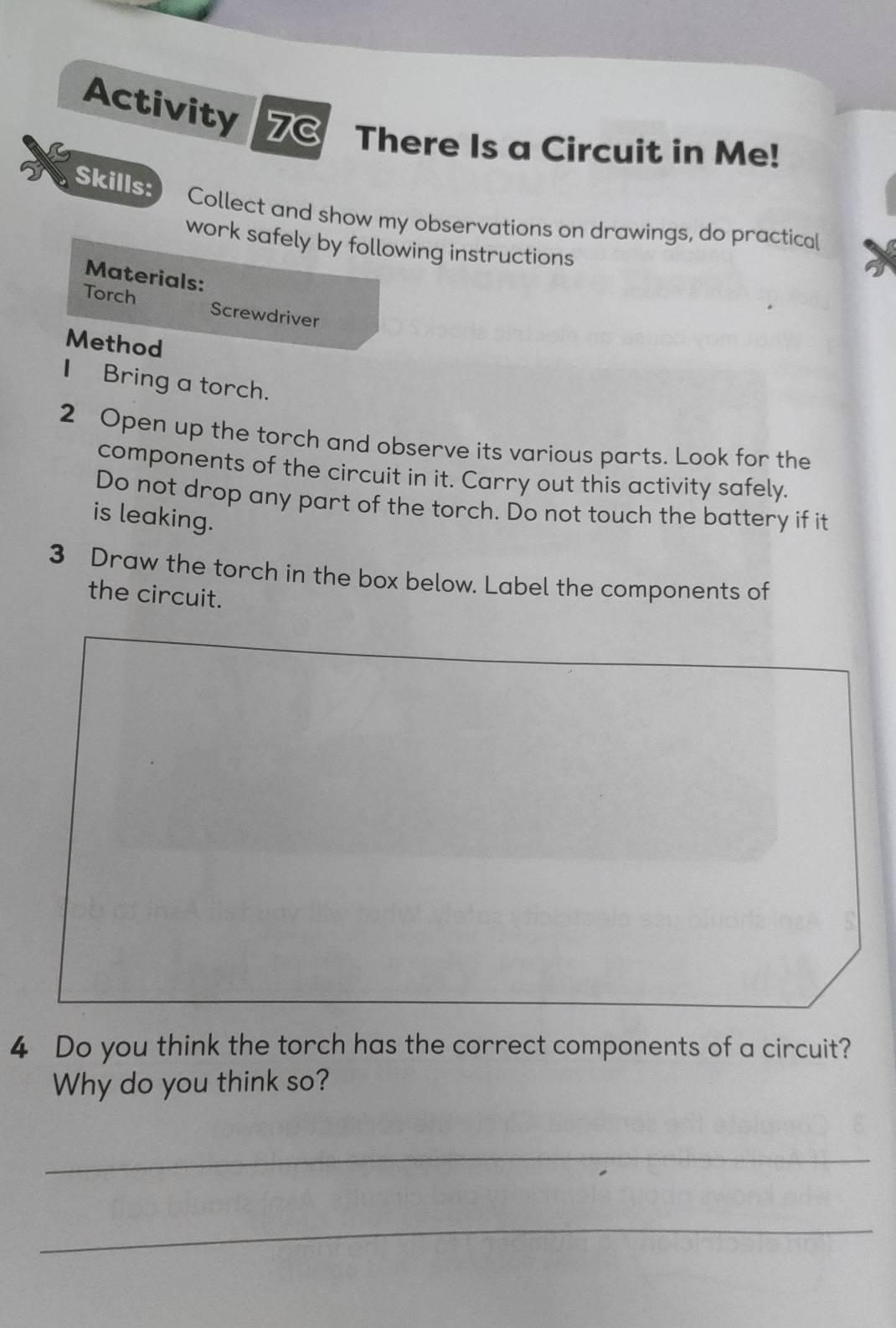 Activity 7C There Is a Circuit in Me! 
Skills: 
Collect and show my observations on drawings, do practical 
work safely by following instructions 
Materials: 
Torch Screwdriver 
Method 
I Bring a torch. 
2 Open up the torch and observe its various parts. Look for the 
components of the circuit in it. Carry out this activity safely. 
Do not drop any part of the torch. Do not touch the battery if it 
is leaking. 
3 Draw the torch in the box below. Label the components of 
the circuit. 
4 Do you think the torch has the correct components of a circuit? 
Why do you think so? 
_ 
_