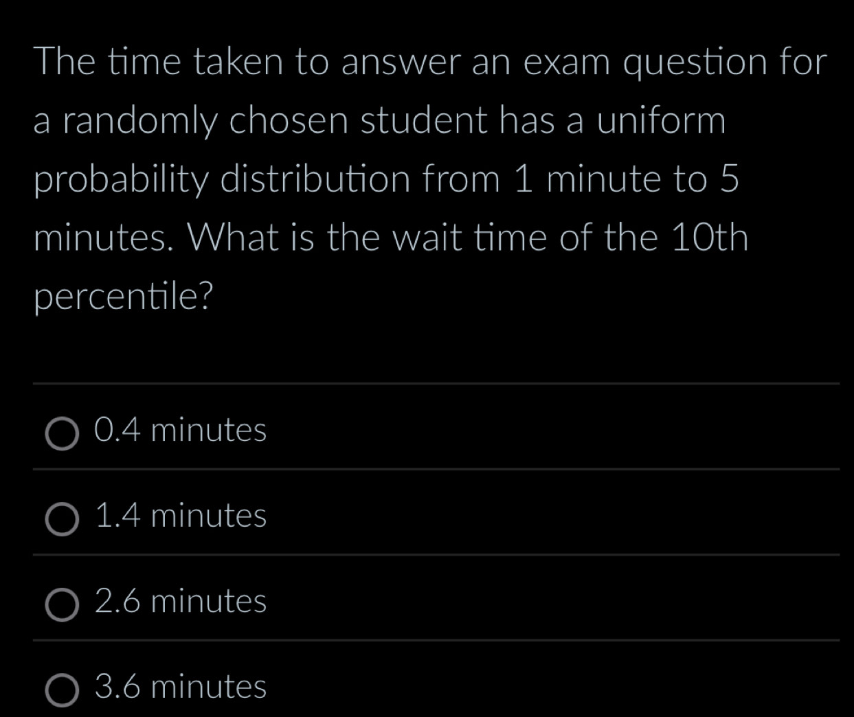 The time taken to answer an exam question for
a randomly chosen student has a uniform
probability distribution from 1 minute to 5
minutes. What is the wait time of the 10th
percentile?
0.4 minutes
1.4 minutes
2.6 minutes
3.6 minutes