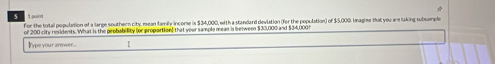 5 1 point 
For the total population of a large southern city, mean family income is $34,000, with a standard deviation (for the population) of $5,000. Imagine that you are taking subsample 
of 200 city residents. What is the probability (or proportion) that your sample mean is between $33,000 and $34,000? 
IType your answer... I