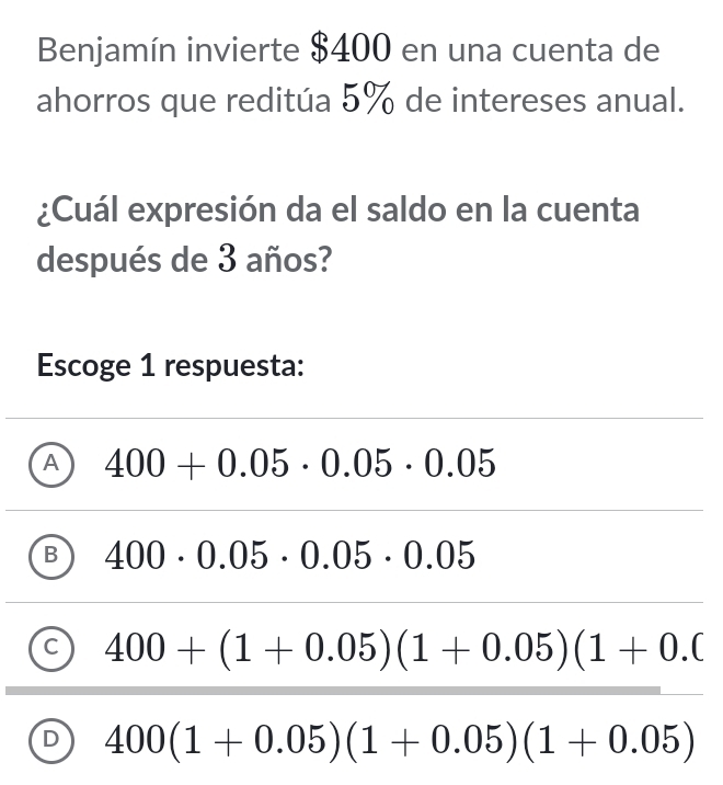 Benjamín invierte $400 en una cuenta de
ahorros que reditúa 5% de intereses anual.
¿Cuál expresión da el saldo en la cuenta
después de 3 años?
Escoge 1 respuesta:
A 400+0.05· 0.05· 0.05
B 400· 0.05· 0.05· 0.05
C 400+(1+0.05)(1+0.05)(1+0.0
D 400(1+0.05)(1+0.05)(1+0.05)