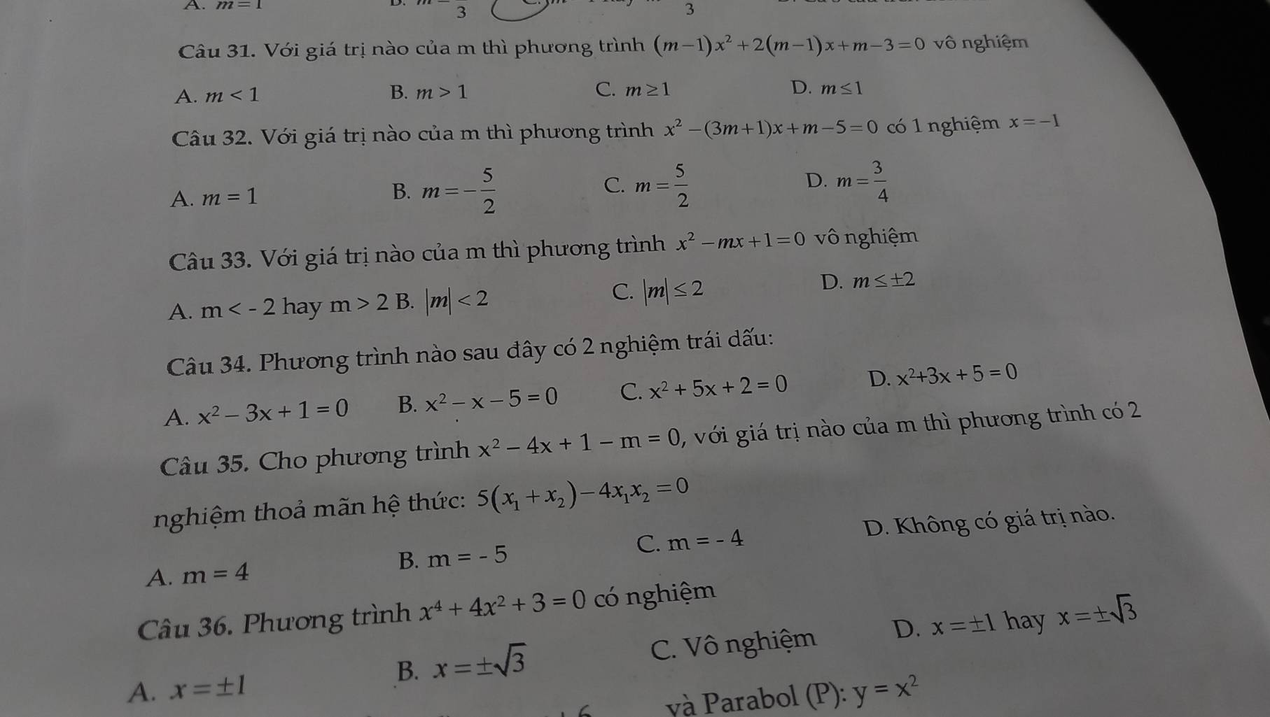 m=1° 3
3
Câu 31. Với giá trị nào của m thì phương trình (m-1)x^2+2(m-1)x+m-3=0 vô nghiệm
A. m<1</tex> B. m>1 C. m≥ 1 D. m≤ 1
Câu 32. Với giá trị nào của m thì phương trình x^2-(3m+1)x+m-5=0 có 1 nghiệm x=-1
A. m=1 B. m=- 5/2  C. m= 5/2  D. m= 3/4 
Câu 33. Với giá trị nào của m thì phương trình x^2-mx+1=0 vô nghiệm
D. m≤ ± 2
A. m hay m>2B |m|<2</tex>
C. |m|≤ 2
Câu 34. Phương trình nào sau đây có 2 nghiệm trái dấu:
A. x^2-3x+1=0 B. x^2-x-5=0 C. x^2+5x+2=0 D. x^2+3x+5=0
Câu 35. Cho phương trình x^2-4x+1-m=0 , với giá trị nào của m thì phương trình có 2
nghiệm thoả mãn hệ thức: 5(x_1+x_2)-4x_1x_2=0
A. m=4 D. Không có giá trị nào.
C.
B. m=-5 m=-4
Câu 36. Phương trình x^4+4x^2+3=0 có nghiệm
A. x=± 1 C. Vô nghiệm D.
x=± 1 hay x=± sqrt(3)
B. x=± sqrt(3)
và Parabol (P):y=x^2