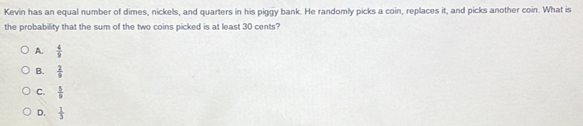 Kevin has an equal number of dimes, nickels, and quarters in his piggy bank. He randomly picks a coin, replaces it, and picks another coin. What is
the probability that the sum of the two coins picked is at least 30 cents?
A.  4/9 
B.  2/9 
C.  5/9 
D.  1/3 