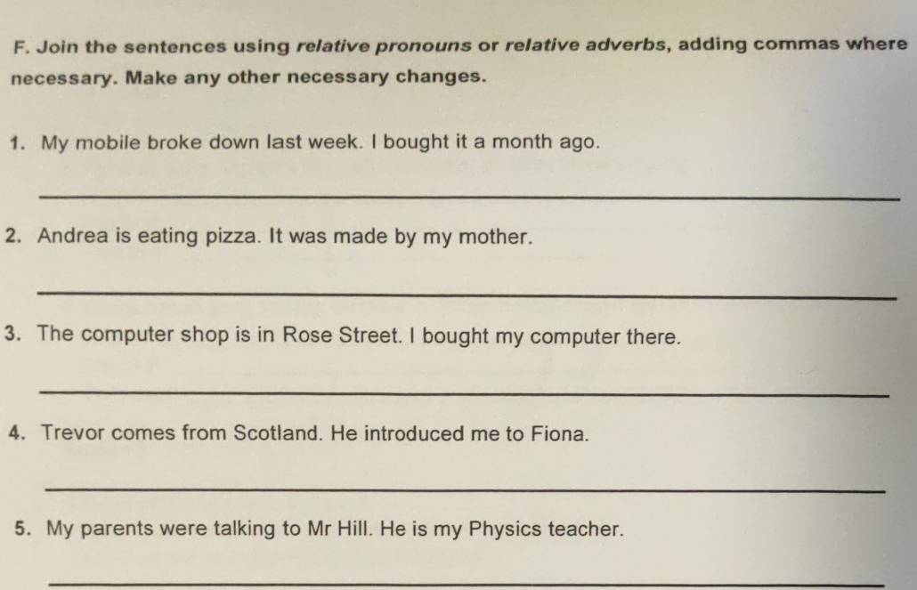 Join the sentences using relative pronouns or relative adverbs, adding commas where 
necessary. Make any other necessary changes. 
1. My mobile broke down last week. I bought it a month ago. 
_ 
2. Andrea is eating pizza. It was made by my mother. 
_ 
3. The computer shop is in Rose Street. I bought my computer there. 
_ 
4. Trevor comes from Scotland. He introduced me to Fiona. 
_ 
5. My parents were talking to Mr Hill. He is my Physics teacher. 
_