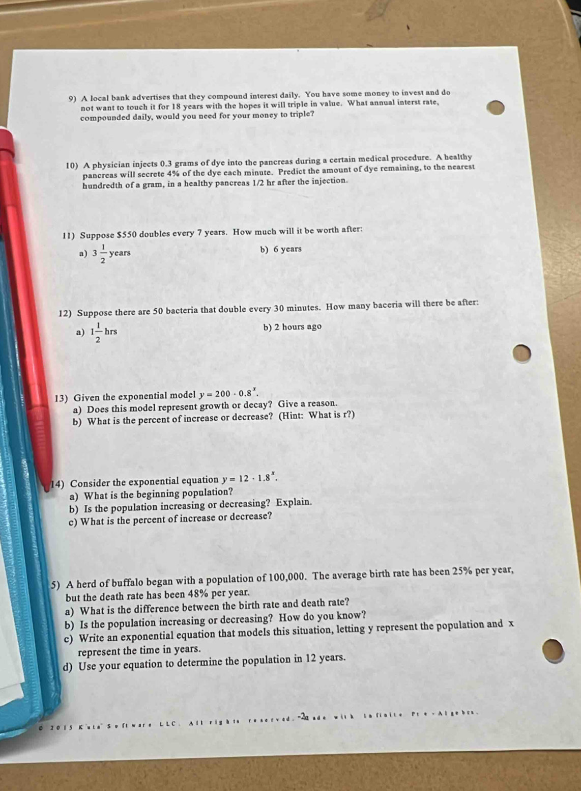 A local bank advertises that they compound interest daily. You have some money to invest and do
not want to touch it for 18 years with the hopes it will triple in value. What annual interst rate,
compounded daily, would you need for your money to triple?
10) A physician injects 0.3 grams of dye into the pancreas during a certain medical procedure. A healthy
pancreas will secrete 4% of the dye each minute. Predict the amount of dye remaining, to the nearest
hundredth of a gram, in a healthy pancreas 1/2 hr after the injection.
11) Suppose $550 doubles every 7 years. How much will it be worth after:
a) 3 1/2 years b) 6 years
12) Suppose there are 50 bacteria that double every 30 minutes. How many baceria will there be after:
a) 1 1/2 hrs b) 2 hours ago
13) Given the exponential model y=200· 0.8^x. 
a) Does this model represent growth or decay? Give a reason.
b) What is the percent of increase or decrease? (Hint: What is r?)
14) Consider the exponential equation y=12· 1.8^x. 
a) What is the beginning population?
b) Is the population increasing or decreasing? Explain.
c) What is the percent of increase or decrease?
5) A herd of buffalo began with a population of 100,000. The average birth rate has been 25% per year,
but the death rate has been 48% per year.
a) What is the difference between the birth rate and death rate?
b) Is the population increasing or decreasing? How do you know?
c) Write an exponential equation that models this situation, letting y represent the population and x
represent the time in years.
d) Use your equation to determine the population in 12 years.