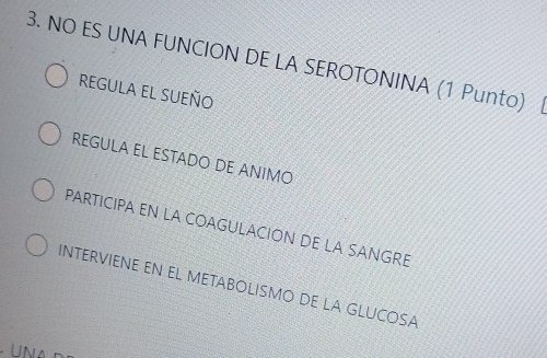 NO ES UNA FUNCION DE LA SEROTONINA (1 Punto) |
REGULA EL SUEñO
REGULA EL ESTADO DE ANIMO
PARTICIPA EN LA COAGULACION DE LA SANGRE
INTERVIENE EN EL METABOLISMO DE LA GLUCOSA
UN