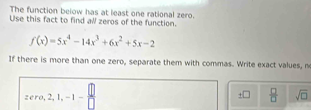 The function below has at least one rational zero. 
Use this fact to find all zeros of the function.
f(x)=5x^4-14x^3+6x^2+5x-2
If there is more than one zero, separate them with commas. Write exact values, no
zero, 2, 1, -1- □ /□  
± □  □ /□   sqrt(□ )