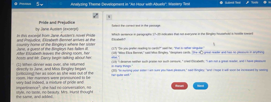 Previous Analyzing Theme Development in ''An Hour with Abuelo'': Mastery Test Submit Test Tools 
5 
Pride and Prejudice 
Select the correct text in the passage. 
by Jane Austen (excerpt) 
In this excerpt from Jane Austen's novel Pride Which sentence in paragraphs 17-20 indicates that not everyone in the Bingley household is hostile toward 
and Prejudice, Elizabeth Bennet arrives at the Elizabeth? 
country home of the Bingleys where her sister 
Jane, a guest of the Bingleys has fallen ill. (17) "Do you prefer reading to cards?" said he; "that is rather singular." 
After Elizabeth leaves the dining room, her (18) "Miss Eliza Bennet," said Miss Bingley, "despises cards. She is" great reader and has no pleasure in anything 
hosts and Mr. Darcy begin talking about her. else." 
(1) When dinner was over, she returned (19) "I deserve neither such praise nor such censure, " cried Elizabeth; "I am not a great reader, and I have pleasure 
directly to Jane, and Miss Bingley began in many things." 
[criticizing] her as soon as she was out of the her quite well." (20) "In nursing your sister I am sure you have pleasure," said Bingley; "and I hope it will soon be increased by seeing 
room. Her manners were pronounced to be 
very bad indeed, a mixture of pride and Reset 
impertinence¹; she had no conversation, no Next 
style, no taste, no beauty. Mrs. Hurst thought 
the same, and added,