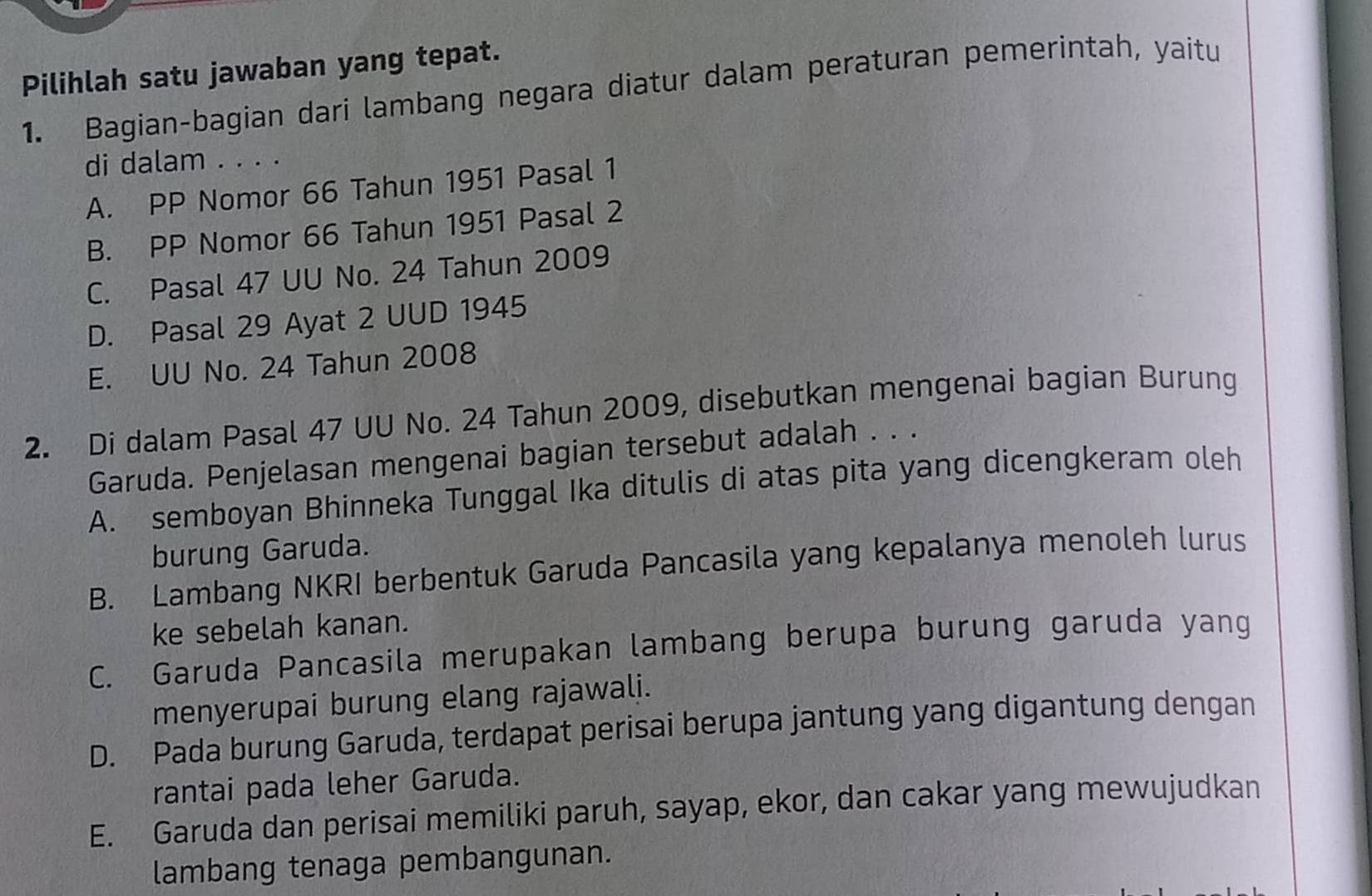 Pilihlah satu jawaban yang tepat.
1. Bagian-bagian dari lambang negara diatur dalam peraturan pemerintah, yaitu
di dalam . . . .
A. PP Nomor 66 Tahun 1951 Pasal 1
B. PP Nomor 66 Tahun 1951 Pasal 2
C. Pasal 47 UU No. 24 Tahun 2009
D. Pasal 29 Ayat 2 UUD 1945
E. UU No. 24 Tahun 2008
2. Di dalam Pasal 47 UU No. 24 Tahun 2009, disebutkan mengenai bagian Burung
Garuda. Penjelasan mengenai bagian tersebut adalah . . .
A. semboyan Bhinneka Tunggal Ika ditulis di atas pita yang dicengkeram oleh
burung Garuda.
B. Lambang NKRI berbentuk Garuda Pancasila yang kepalanya menoleh lurus
ke sebelah kanan.
C. Garuda Pancasila merupakan lambang berupa burung garuda yang
menyerupai burung elang rajawali.
D. Pada burung Garuda, terdapat perisai berupa jantung yang digantung dengan
rantai pada leher Garuda.
E. Garuda dan perisai memiliki paruh, sayap, ekor, dan cakar yang mewujudkan
lambang tenaga pembangunan.