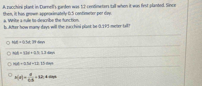 A zucchini plant in Darnell's garden was 12 centimeters tall when it was first planted. Since
then, it has grown approximately 0.5 centimeter per day.
a. Write a rule to describe the function.
b. After how many days will the zucchini plant be 0.195 meter tall?
h(d)=0.5d; 39days
h(d)=12d+0.5;1.3days
h(d)=0.5d+12; 15days
h(d)= d/0.5 +12;4days