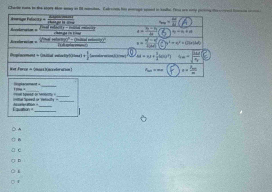 Chade russ to the store 6km aaay in 20 numdes. Calcutte his average speed in kalls. (You we only picking th comen fnrnola jucsn
Cisplacement =
_
ane _
Final Speed or Velority=_
nitial Speed or Velocity  '_
Acceleration =_
Equation =_
A
B
C
D
E