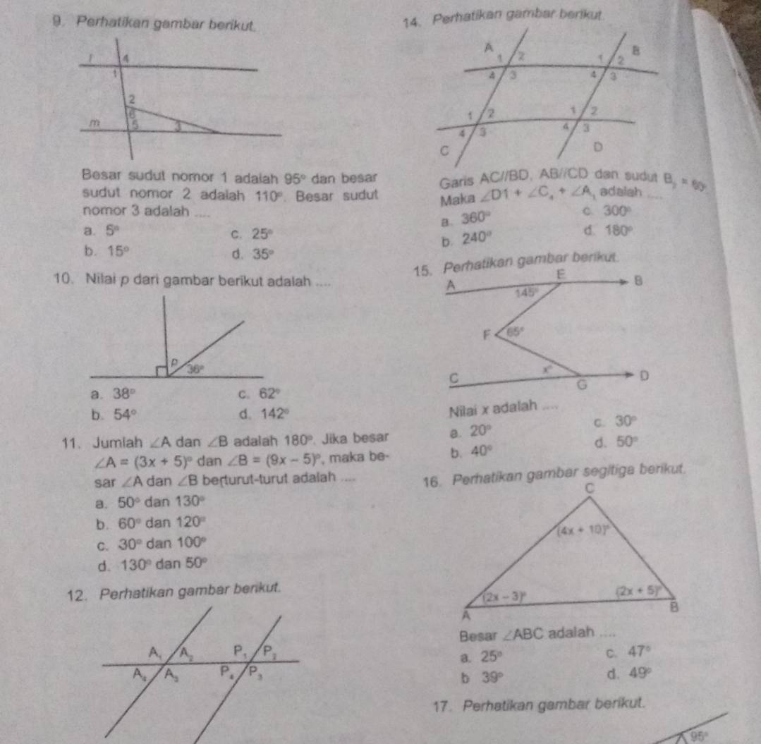 Perhatikan gambar berikut.
14. Perhatikan gambar berikut
 
Besar sudul nomor 1 adaiah 95° dan besar Garis B_2=60°
sudut nomor 2 adalah 110° Besar sudut Maka ∠ D1+∠ C_4+∠ A_1 adalah ....
nomor 3 adalah .... 360°
C 300°
B.
a. 5^n C. 25° 240°
d. 180°
b.
b. 15° d. 35°
10. Nilai p dari gambar berikut adalah ....
a. 38° C. 62°
b. 54° d. 142°
Nilai x adalah ....
11、 Jumiah ∠ A dan ∠ B adalah 180° Jika besar a. 20°
C. 30°
∠ A=(3x+5)^circ  dan ∠ B=(9x-5)^circ  , maka be- b. 40°
d. 50°
sar ∠ A dan ∠ B berturut-turut adalah ....
a. 50° dan 130°
b. 60° dan 120°
C. 30° dan 100°
d. 130° dan 50°
12. Perhatikan gambar berkut.
Besar ∠ ABC adalah ....
25° C. 47°
a.
b 39° d. 49°
17. Perhatikan gambar berikut.
95°