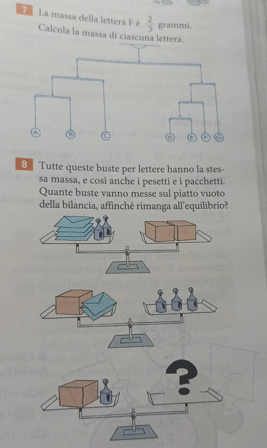 La massa della lettera Fè  2/5  grammi. 
Calcola la massa di ciascuna lettera. 
8 Tutte queste buste per lettere hanno la stes- 
sa massa, e così anche i pesetti e i pacchetti. 
Quante buste vanno messe sul piatto vuoto 
della bilancia, affinché rimanga all’equilibrio?