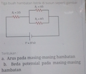 Tiga buah hambatan listrik di susun seperti gamban
Tentukan :
a. Arus pada masing-masing hambatan
b. Beda potensial pada masing-masing
hambatan