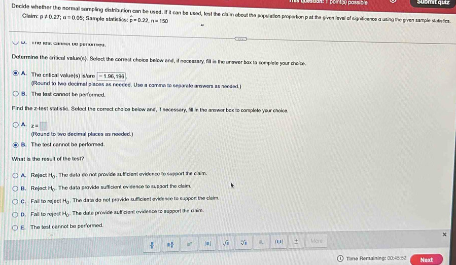 Tis question: 1 point(s) possible Submit quiz
Decide whether the normal sampling distribution can be used. If it can be used, test the claim about the population proportion p at the given level of significance α using the given sample statistics.
Claim: p!= 0.27; alpha =0.05; Sample statistics: hat p=0.22, n=150
D. The lest cannol be penormed.
Determine the critical value(s). Select the correct choice below and, if necessary, fill in the answer box to complete your choice.
A. The critical value(s) is/are -1.96,196
(Round to two decimal places as needed. Use a comma to separate answers as needed.)
B. The test cannot be performed.
Find the z -test statistic. Select the correct choice below and, if necessary, fill in the answer box to complete your choice
A. z=□
(Round to two decimal places as needed.)
B. The test cannot be performed.
What is the result of the test?
A. Reject H_0 The data do not provide sufficient evidence to support the claim.
B. Reject H_0. The data provide sufficient evidence to support the claim.
C. Fail to reject H_0. The data do not provide sufficient evidence to support the claim
D. Fail to reject H_0. The data provide sufficient evidence to support the claim.
E. The test cannot be performed.
x
 8/8  □  □ /□   □° |≡ | sqrt(□ ) sqrt[4](□ ) (0,8) + More
Time Remaining: 00:45:52 Next