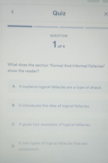 Quiz ×
QUESTION
1 of 4
What does the section “Formal And_Informal Fallacies”
show the reader?
A It explains logical fallacies are a type of attack.
B It introduces the idea of logical fallacies.
C It gives two examples of logical fallacies.
D It lists types of logical fallacies that are
uncommon.