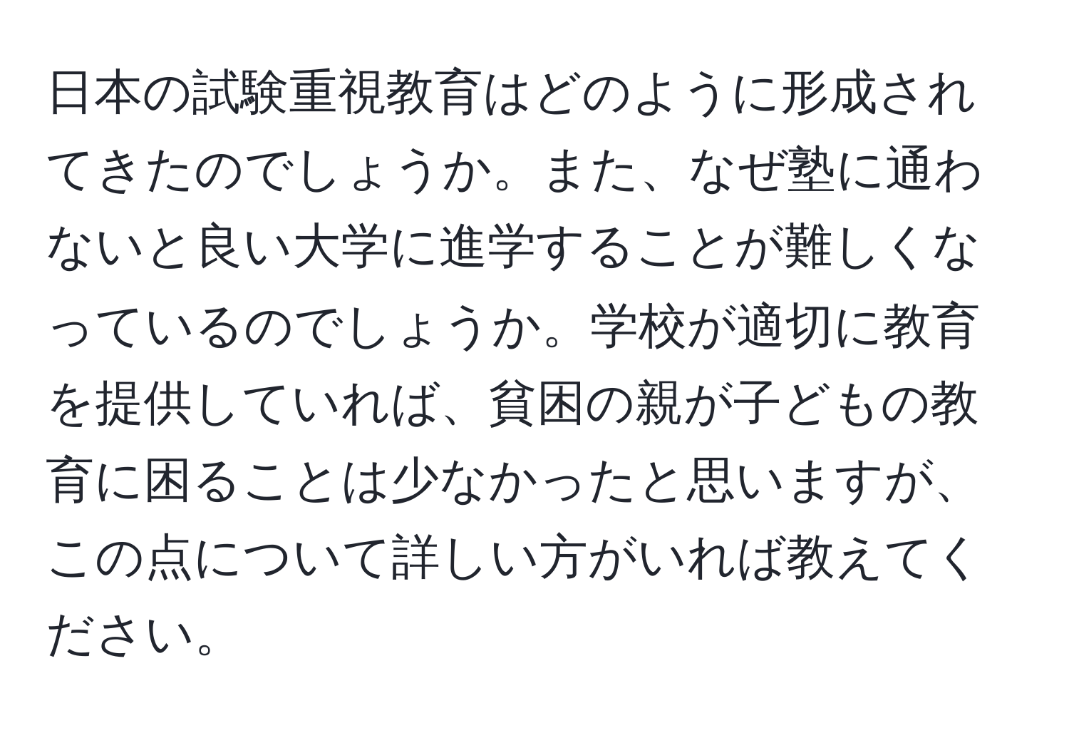 日本の試験重視教育はどのように形成されてきたのでしょうか。また、なぜ塾に通わないと良い大学に進学することが難しくなっているのでしょうか。学校が適切に教育を提供していれば、貧困の親が子どもの教育に困ることは少なかったと思いますが、この点について詳しい方がいれば教えてください。