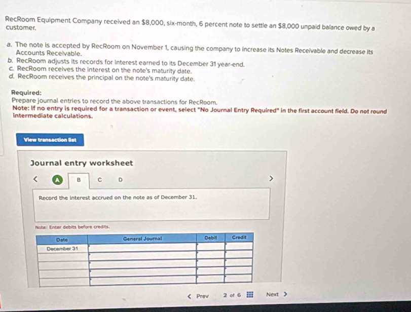 RecRoom Equipment Company received an $8,000, six-month, 6 percent note to settle an $8,000 unpaid balance owed by a
customer.
a. The note is accepted by RecRoom on November 1, causing the company to increase its Notes Receivable and decrease its
Accounts Receivable.
b. RecRoom adjusts its records for Interest earned to its December 31 year-end.
c. RecRoom receives the interest on the note's maturity date.
d. RecRoom receives the principal on the note's maturity date.
Required:
Prepare journal entries to record the above transactions for RecRoom.
Note: If no entry is required for a transaction or event, select "No Journal Entry Required" in the first account field. Do not round
intermediate calculations.
View transaction list
Journal entry worksheet
A B C D
Record the interest accrued on the note as of December 31.
Note: Enter debits before credits.
Prev 2 of 6 Next >