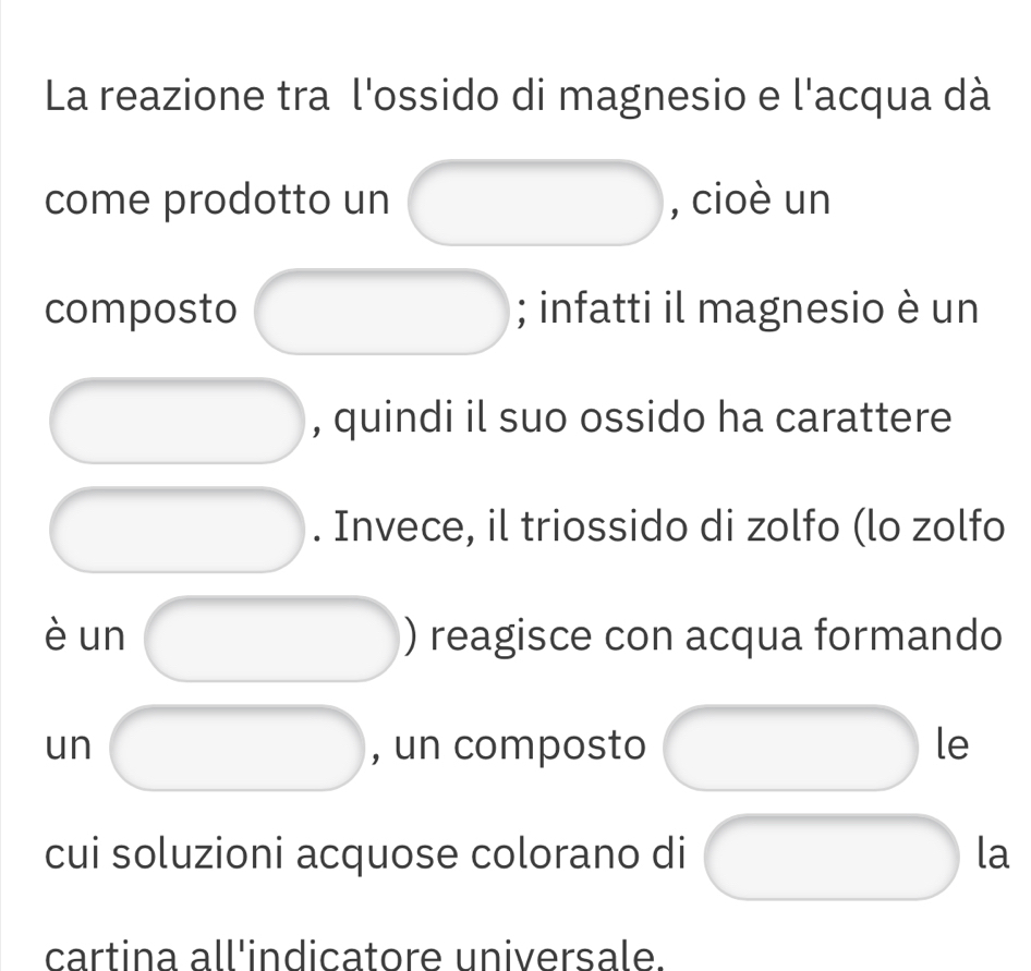 La reazione tra l'ossido di magnesio e l'acqua dà 
come prodotto un , cioè un 
composto ; infatti il magnesio è un 
, quindi il suo ossido ha carattere 
. Invece, il triossido di zolfo (lo zolfo 
è un ) reagisce con acqua formando 
un , un composto le 
cui soluzioni acquose colorano di la 
cartina all'indicatore universale.