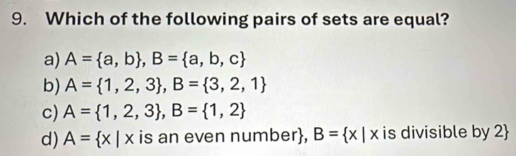 Which of the following pairs of sets are equal?
a) A= a,b , B= a,b,c
b) A= 1,2,3 , B= 3,2,1
c) A= 1,2,3 , B= 1,2
d) A= x|x is an even number, B= x|x is divisible by 2 