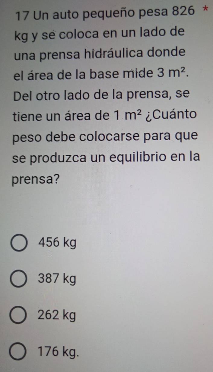 Un auto pequeño pesa 826 *
kg y se coloca en un lado de
una prensa hidráulica donde
el área de la base mide 3m^2. 
Del otro lado de la prensa, se
tiene un área de 1m^2 ¿Cuánto
peso debe colocarse para que
se produzca un equilibrio en la
prensa?
456 kg
387 kg
262 kg
176 kg.