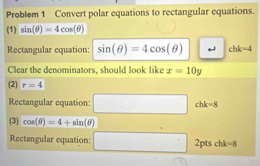 Problem 1 Convert polar equations to rectangular equations. 
(1) sin (θ )=4cos (θ )
Rectangular equation: sin (θ )=4cos (θ ) chk=4
Clear the denominators, should look like x=10y
(2) r=4
Rectangular equation: □ chk=8
(3) cos (θ )=4+sin (θ )
Rectangular equation: □ 2pts chk=8