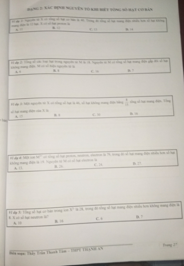 Đạng 2: Xác định nguyên tỏ khi biết tổng số hạt cơ bản
Vi đạ 2: Niguyên từ X có tòng số hạt cơ bàm 12 45. Trong đó tổng số tạt mang điện nhiều bơn số hạt không
mang điện là 12 hạ. X có số hạt grn là
C. 1
A. | B. 12 D | 4
Vi đụ 2: Tổng số các loại hạt trong nguyên từ M là 18. Nguyên t2 M có tổng số hạt mang điện gắp đôi số bạt
không mang điện. M có số hiệu nguyên tử là
A. B B. $ C. 16 D. 7
Vĩ dụ 3: Một nguyên từ X có tổng số hạt là 46, số hạt không mang điện bảng  8/15  tổng số hạt mang điện. Tổng
số tự mang điện của X là D. 16
A. 15 B. $ C. 30
bàn
Vĩ dụ 4: Một ion M^(10) có tổng số hạt proton, neutron, electron là 79, trong đó số hạt mang điện nhiều hơn số hạt
không mang điện là 19. Nguyên từ M có số hạt electron là
A. 13. B. 26. C. 24. D. 27.
Vĩ dụ 5: Tổng số hạt cơ bản trong ion X^2 là 28, trong đó tổng số hạt mang điện nhiều hơn không mang điện là
8. X có số hạt neutron là? D. 7
A. 10 B. 16 C. 6
_
Biên soạn: Thầy Trần Thanh Tâm - THPT THẠNH AN Trang 27