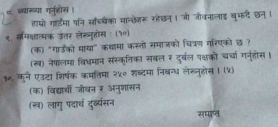 ८. व्यारू्या गन्होस।
हाम्रो गाडँमा पनि साँच्चैका मान्छेहरू रहेछन। जो जीवनालाइ ब्फदे छन् ।
९ समिक्षात्मक उत्तर लेख्नुहोस: (१०)
(क) "गाउको माया" कथामा कस्तो समाजको चित्रण गरिएको छ?
(ख) नेपालमा विधमान संस्कृतिका सबल र दुर्बल पक्षको चर्चा गनूहोस ।
१०. कुने एउटा शिर्षक कमतिमा २५० शब्दमा निबन्ध लेख्नुहोस । (५)
(क) विद्यार्थी जीवन र अनुशासन
(ख) लागु पदार्थ दुर्व्यसन
समा्व