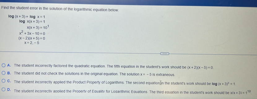 Find the student error in the solution of the logarithmic equation below.
log (x+3)+log x=1
log x(x+3)=1
x(x+3)=10^1
x^2+3x-10=0
(x-2)(x+5)=0
x=2,-5
A. The student incorrectly factored the quadratic equation. The fifth equation in the student's work should be (x+2)(x-5)=0.
B. The student did not check the solutions in the original equation. The solution x=-5 is extraneous.
C. The student incorrectly applied the Product Property of Logarithms. The second equation]in the student's work should be log (x+3)^x=1.
D. The student incorrectlv applied the Propertv of Equalitv for Logarithmic Equations. The third equation in the student's work should be x(x+3)=1^(10).