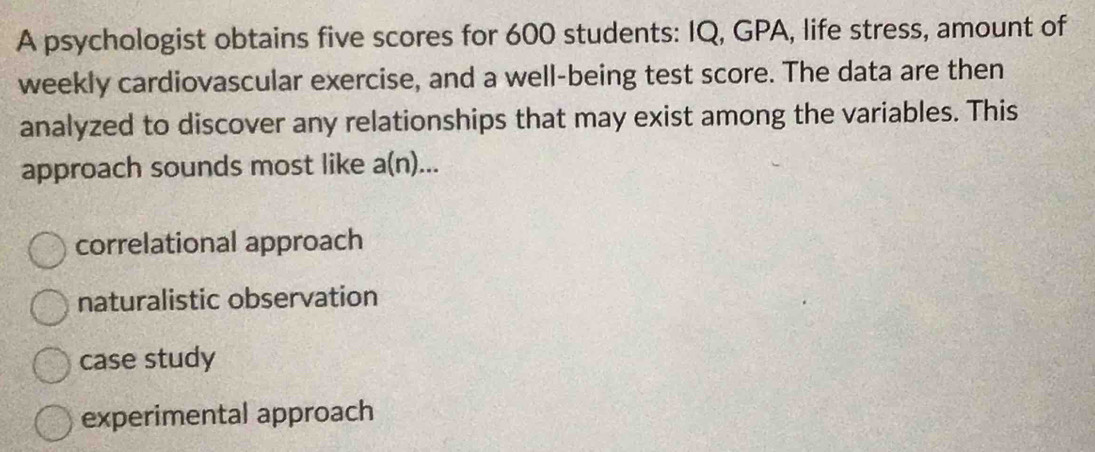 A psychologist obtains five scores for 600 students: IQ, GPA, life stress, amount of
weekly cardiovascular exercise, and a well-being test score. The data are then
analyzed to discover any relationships that may exist among the variables. This
approach sounds most like a(n)...
correlational approach
naturalistic observation
case study
experimental approach