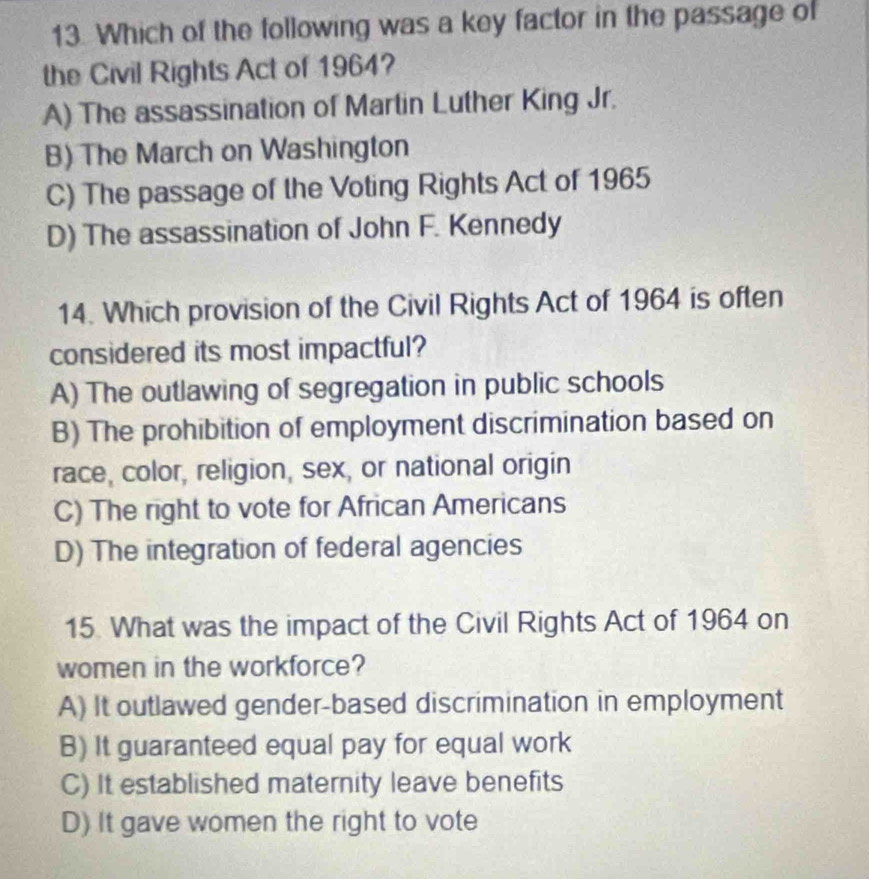 Which of the following was a key factor in the passage of
the Civil Rights Act of 1964?
A) The assassination of Martin Luther King Jr.
B) The March on Washington
C) The passage of the Voting Rights Act of 1965
D) The assassination of John F. Kennedy
14. Which provision of the Civil Rights Act of 1964 is often
considered its most impactful?
A) The outlawing of segregation in public schools
B) The prohibition of employment discrimination based on
race, color, religion, sex, or national origin
C) The right to vote for African Americans
D) The integration of federal agencies
15. What was the impact of the Civil Rights Act of 1964 on
women in the workforce?
A) It outlawed gender-based discrimination in employment
B) It guaranteed equal pay for equal work
C) It established maternity leave benefits
D) It gave women the right to vote