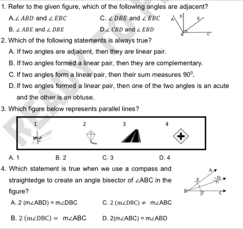 Refer to the given figure, which of the following angles are adjacent?
A. ∠ ABD and ∠ EBC C. ∠ DBE and ∠ EBC
B. ∠ ABE and ∠ DBE D. ∠ CBD and ∠ EBD
2. Which of the following statements is always true?
A. If two angles are adjacent, then they are linear pair.
B. If two angles formed a linear pair, then they are complementary.
C. If two angles form a linear pair, then their sum measures 90^0.
D. If two angles formed a linear pair, then one of the two angles is an acute
and the other is an obtuse.
3. Which figure below represents parallel lines?
4. Which statement is true when we use a compass and
straightedge to create an angle bisector of ∠ ABC in the
figure?
A. 2(m∠ ABD)=m∠ DBC C. 2(m∠ DBC)!= m∠ ABC
B. 2(m∠ DBC)=m∠ ABC D. 2(m∠ ABC)=m∠ ABD