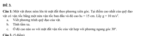 ĐÈ 3. 
Câu 1: Một vật được ném lên từ mặt đất theo phương xiên góc. Tại điểm cao nhất của quỹ đạo 
vật có vận tốc bằng một nửa vận tốc ban đầu và độ cao h_0=15cm. Lẩy g=10m/s^2. 
a. Viết phương trình quỹ đạo của vật. 
b. Tính tầm xa. 
c. Ở độ cao nào so với mặt đất vận tốc của vật hợp với phương ngang góc 30°. 
Câu 2. (5 diểm)